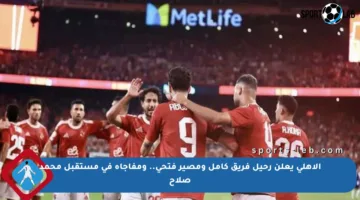 الأهلي يعلن رحيل فريق كامل ومصير فتحي.. ومفاجأة في مستقبل محمد صلاح